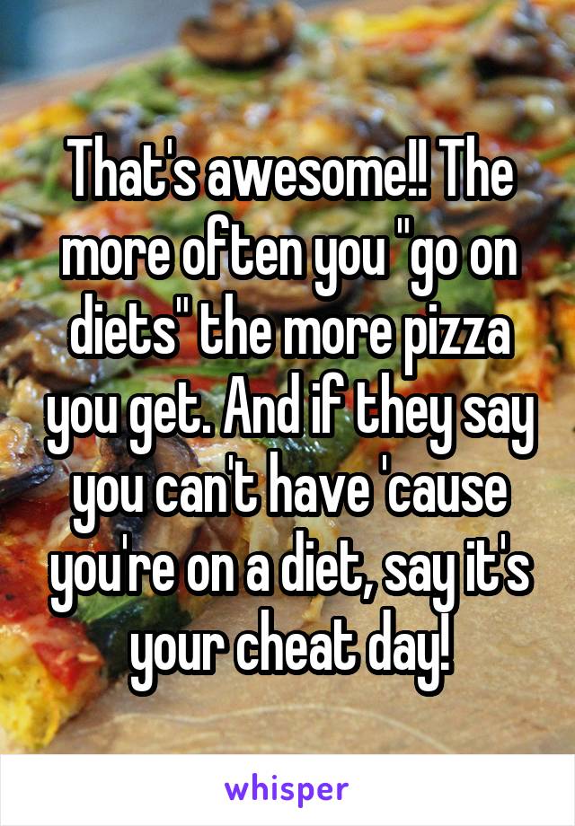 That's awesome!! The more often you "go on diets" the more pizza you get. And if they say you can't have 'cause you're on a diet, say it's your cheat day!