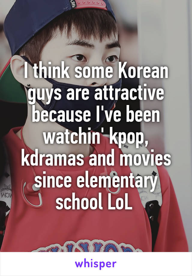 I think some Korean guys are attractive because I've been watchin' kpop, kdramas and movies since elementary school LoL 