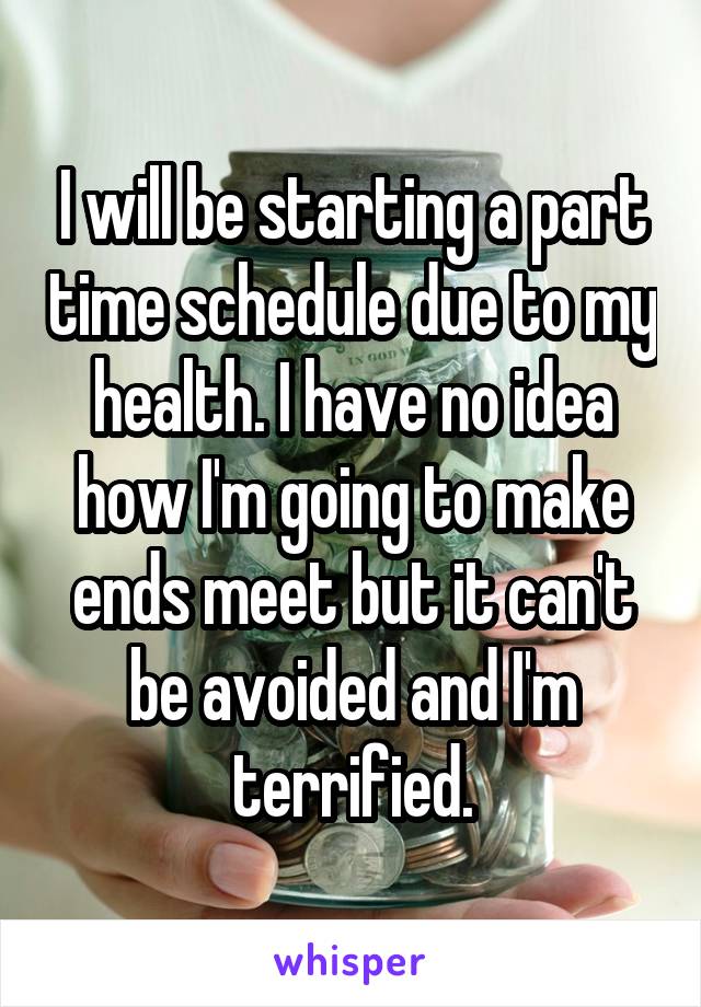 I will be starting a part time schedule due to my health. I have no idea how I'm going to make ends meet but it can't be avoided and I'm terrified.