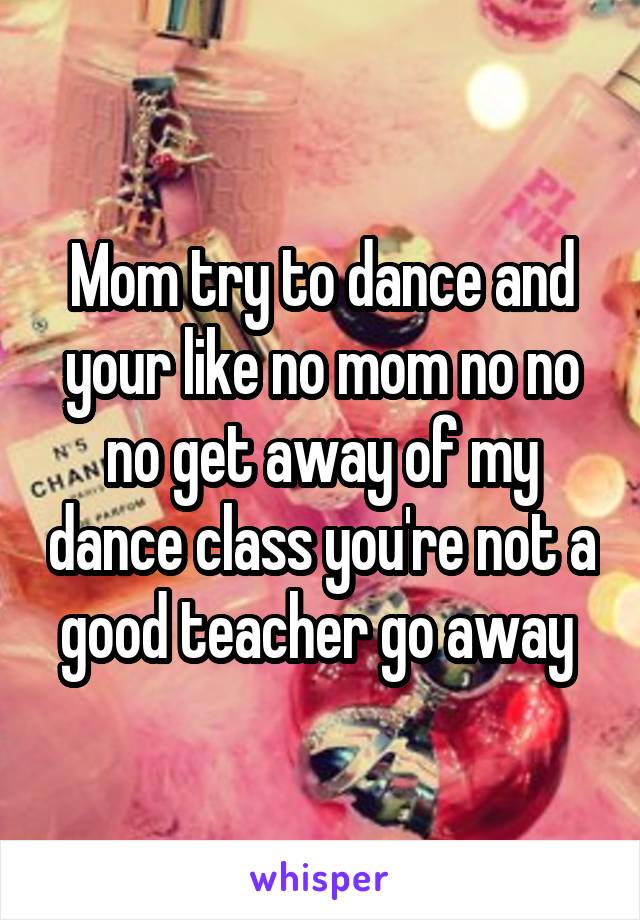 Mom try to dance and your like no mom no no no get away of my dance class you're not a good teacher go away 