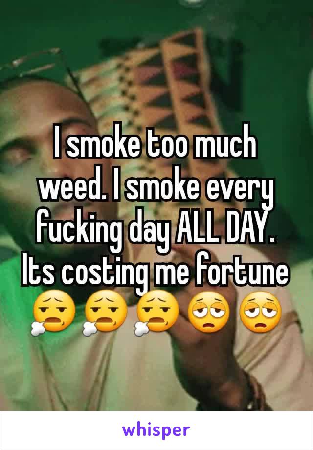 I smoke too much weed. I smoke every fucking day ALL DAY. Its costing me fortune😧😧😧😩😩