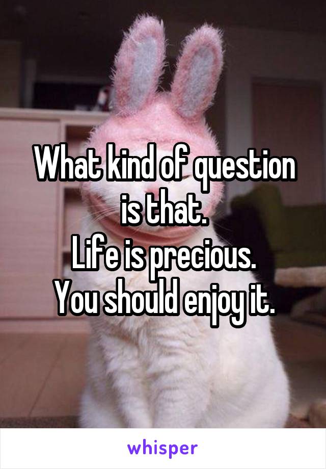 What kind of question is that.
Life is precious.
You should enjoy it.