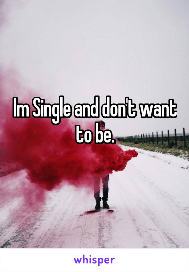 Im Single and don't want to be.
