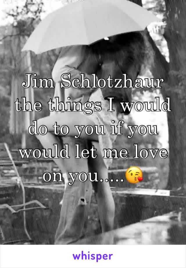 Jim Schlotzhaur the things I would do to you if you would let me love on you.....😘