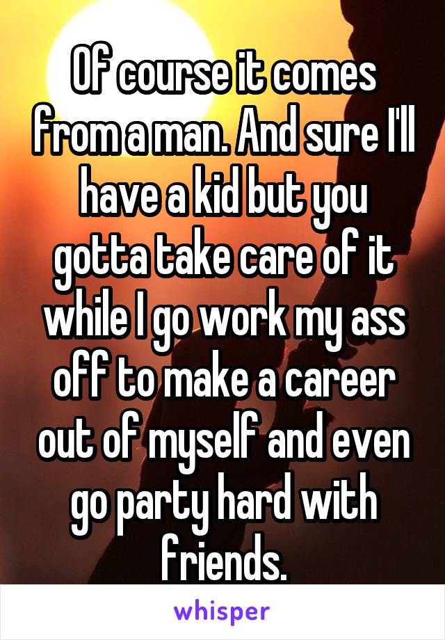 Of course it comes from a man. And sure I'll have a kid but you gotta take care of it while I go work my ass off to make a career out of myself and even go party hard with friends.