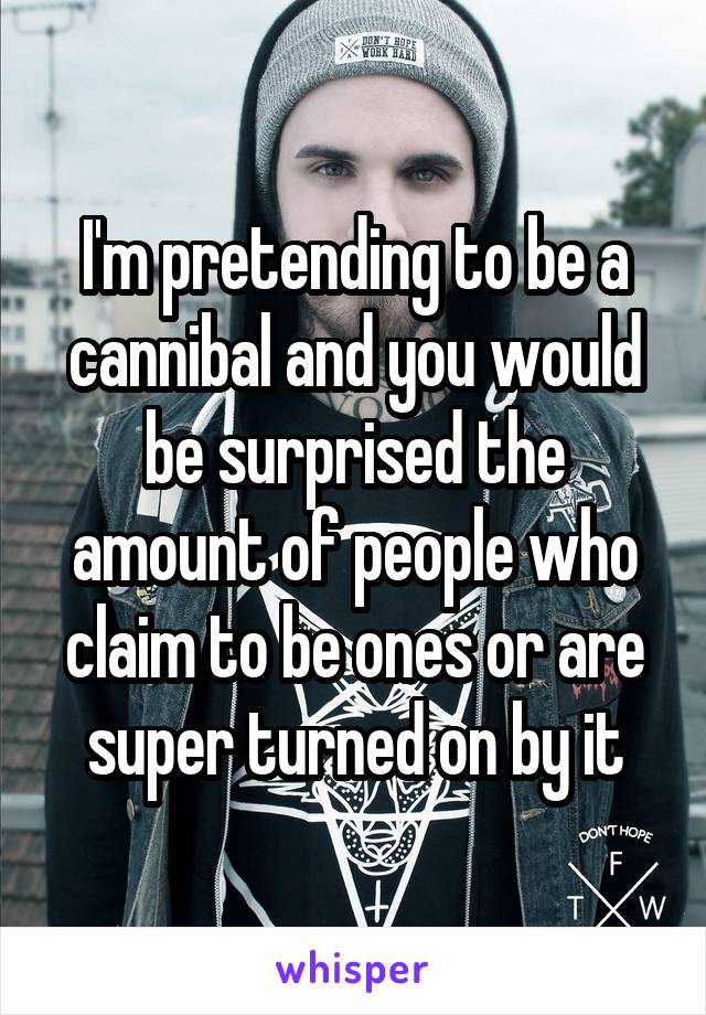 I'm pretending to be a cannibal and you would be surprised the amount of people who claim to be ones or are super turned on by it