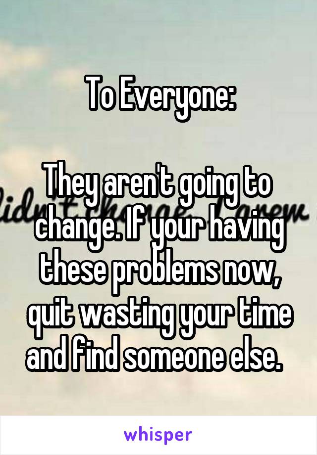 To Everyone:

They aren't going to  change. If your having these problems now, quit wasting your time and find someone else.  