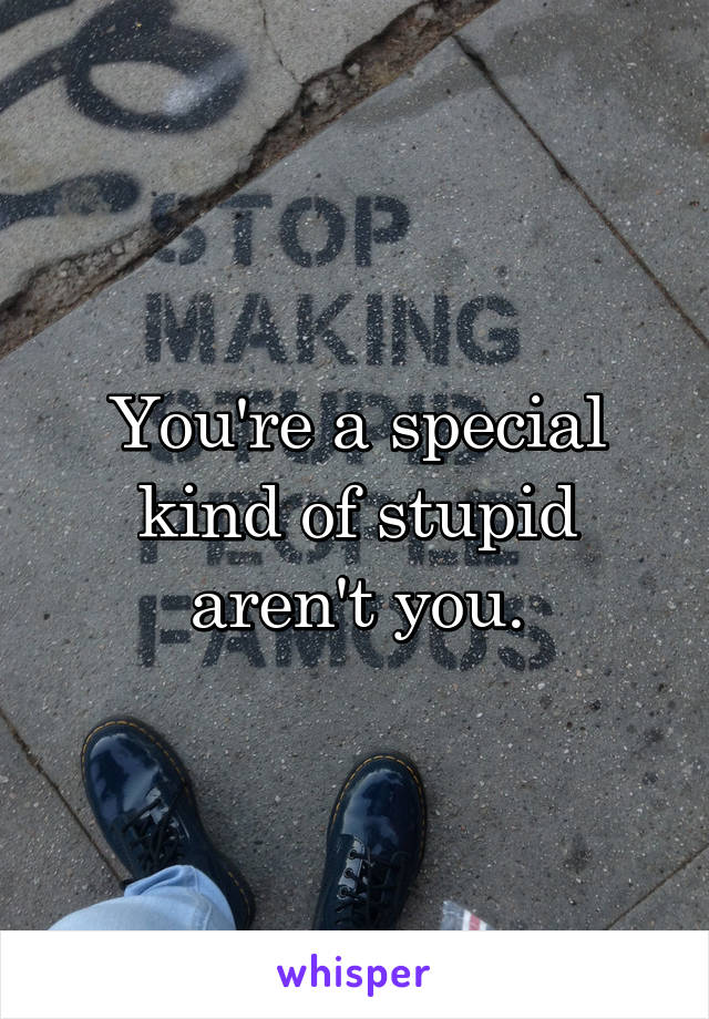 You're a special kind of stupid aren't you.