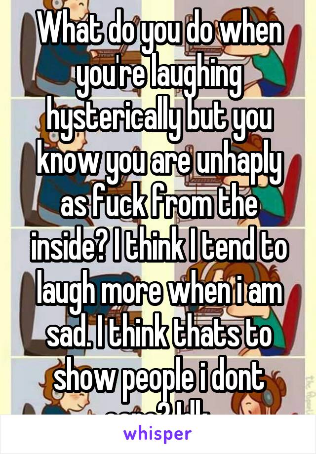 What do you do when you're laughing hysterically but you know you are unhaply as fuck from the inside? I think I tend to laugh more when i am sad. I think thats to show people i dont care? Idk.