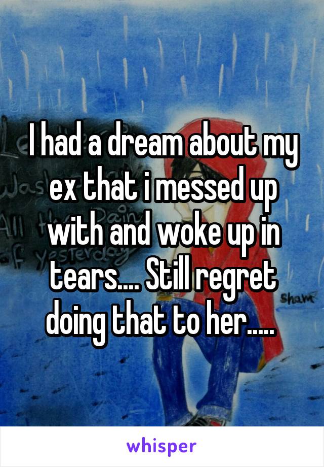 I had a dream about my ex that i messed up with and woke up in tears.... Still regret doing that to her..... 