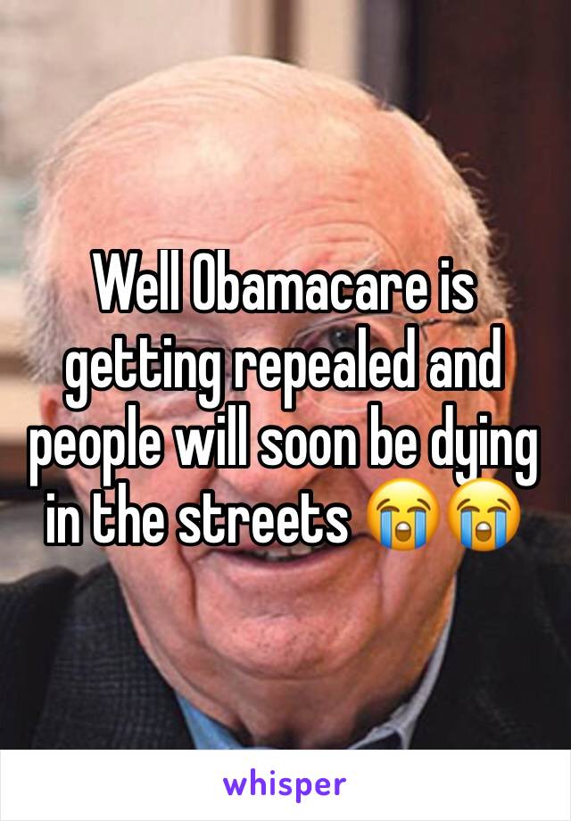 Well Obamacare is getting repealed and people will soon be dying in the streets 😭😭