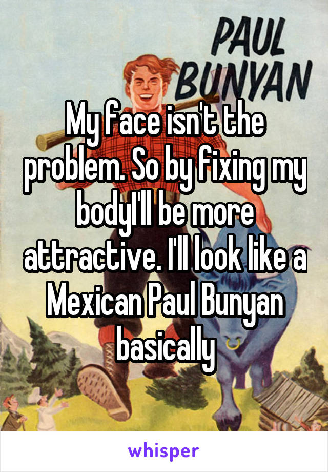 My face isn't the problem. So by fixing my bodyI'll be more attractive. I'll look like a Mexican Paul Bunyan basically