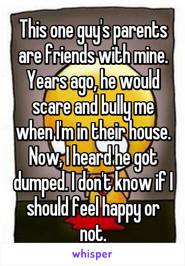 This one guy's parents are friends with mine. Years ago, he would scare and bully me when I'm in their house. Now, I heard he got dumped. I don't know if I should feel happy or not.