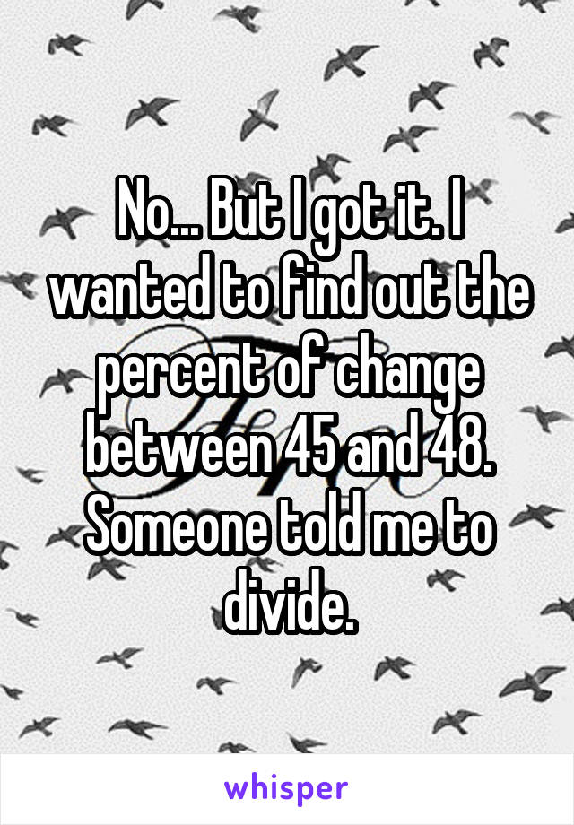 No... But I got it. I wanted to find out the percent of change between 45 and 48. Someone told me to divide.