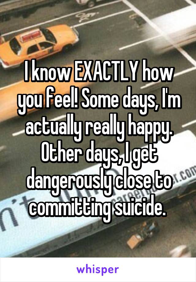 I know EXACTLY how you feel! Some days, I'm actually really happy. Other days, I get dangerously close to committing suicide. 