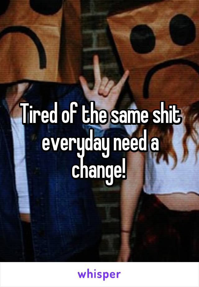 Tired of the same shit everyday need a change! 