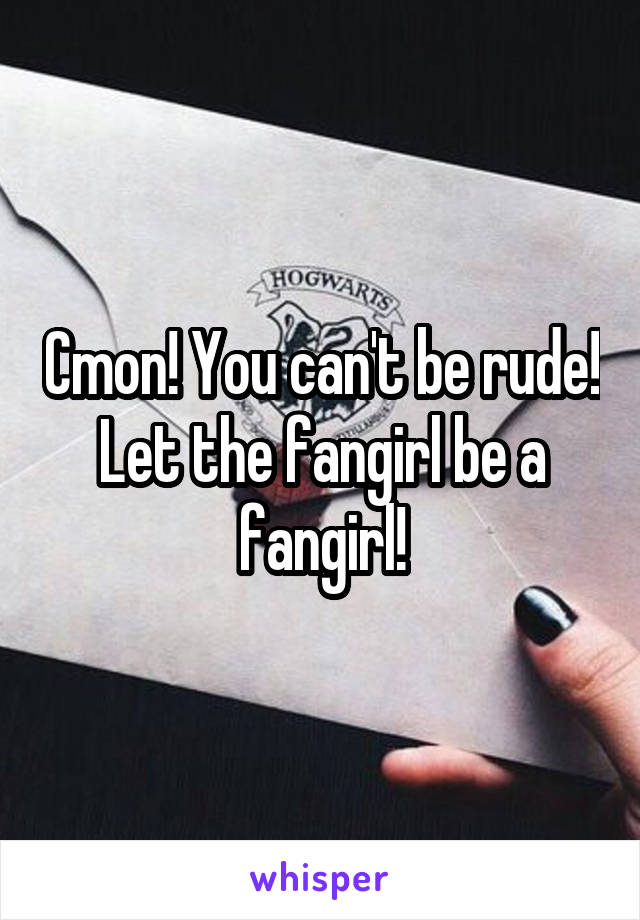 Cmon! You can't be rude! Let the fangirl be a fangirl!