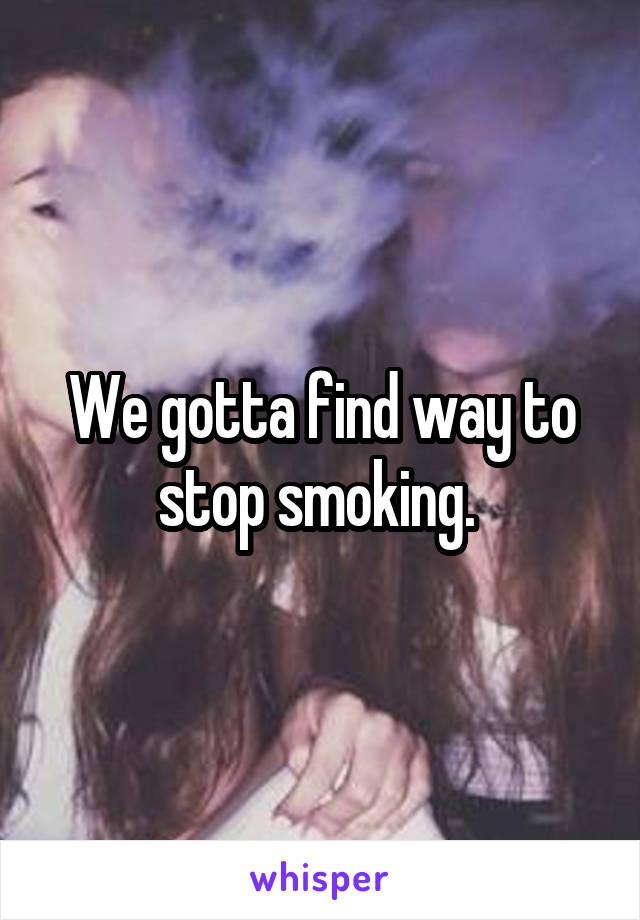 We gotta find way to stop smoking. 