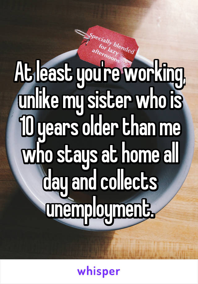 At least you're working, unlike my sister who is 10 years older than me who stays at home all day and collects unemployment.