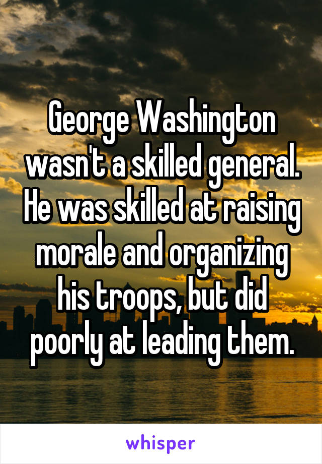 George Washington wasn't a skilled general. He was skilled at raising morale and organizing his troops, but did poorly at leading them.