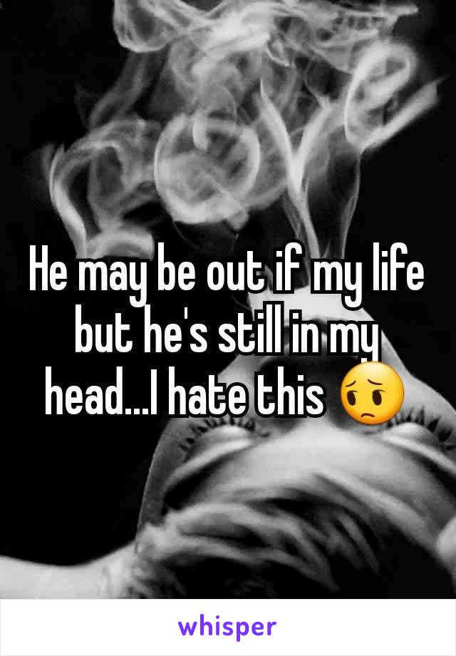 He may be out if my life but he's still in my head...I hate this 😔