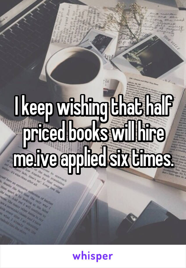 I keep wishing that half priced books will hire me.ive applied six times.