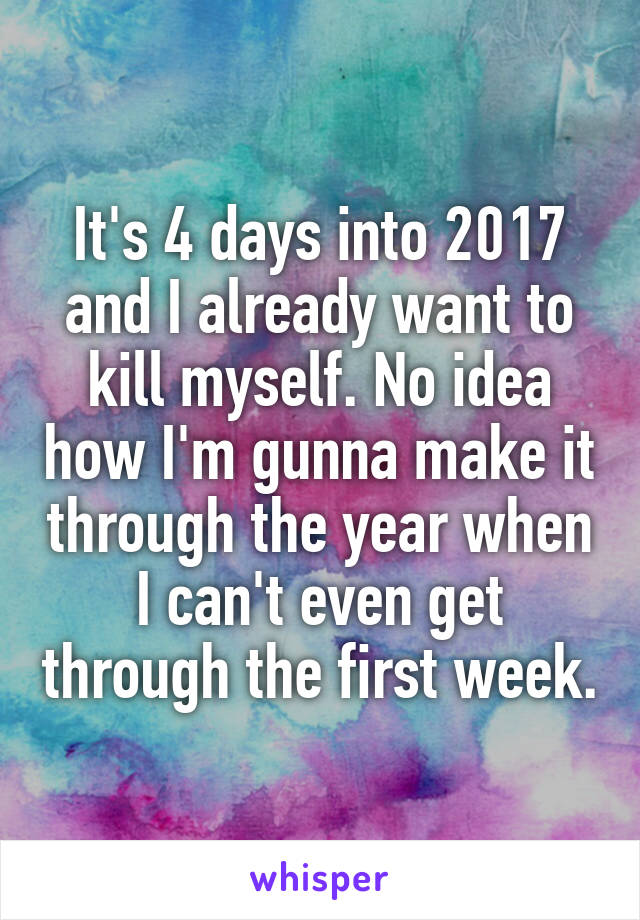 It's 4 days into 2017 and I already want to kill myself. No idea how I'm gunna make it through the year when I can't even get through the first week.