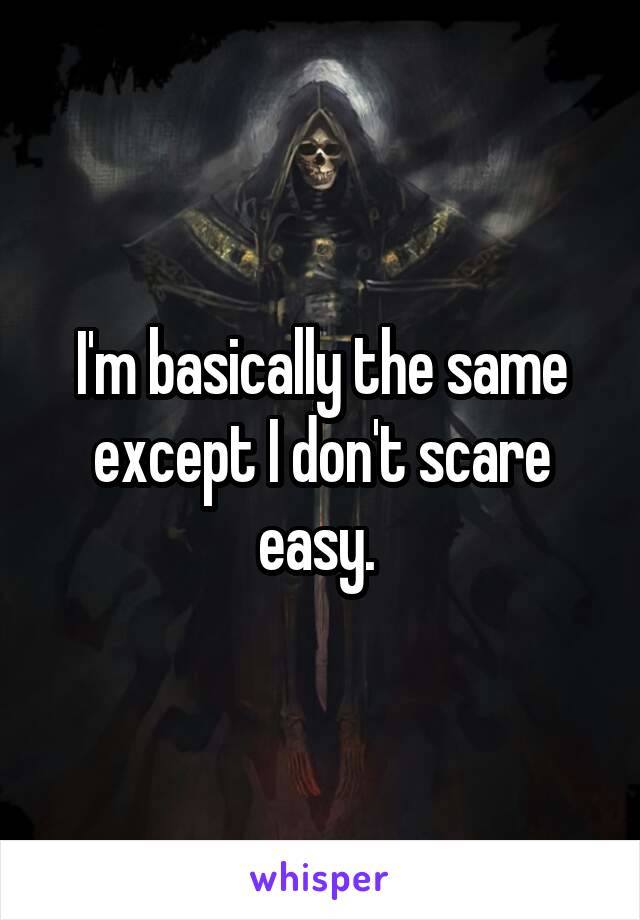 I'm basically the same except I don't scare easy. 