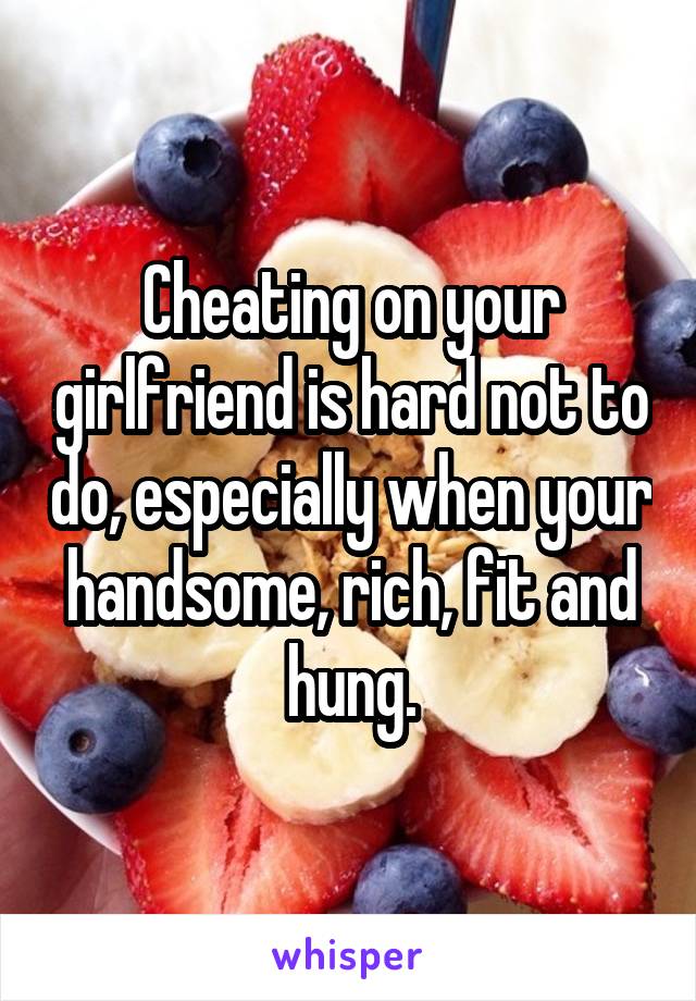 Cheating on your girlfriend is hard not to do, especially when your handsome, rich, fit and hung.