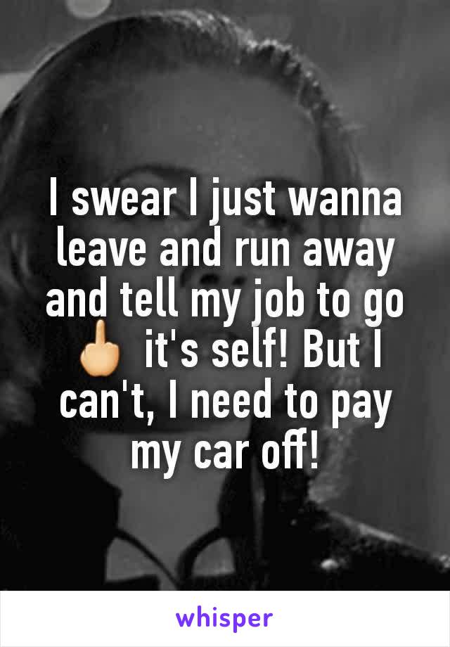 I swear I just wanna leave and run away and tell my job to go 🖕 it's self! But I can't, I need to pay my car off!