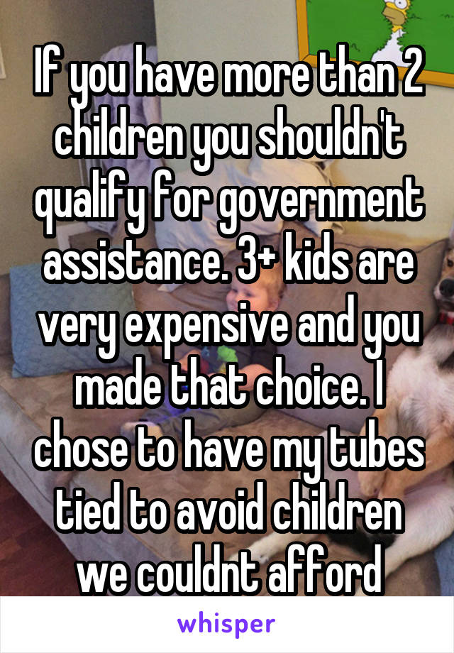 If you have more than 2 children you shouldn't qualify for government assistance. 3+ kids are very expensive and you made that choice. I chose to have my tubes tied to avoid children we couldnt afford