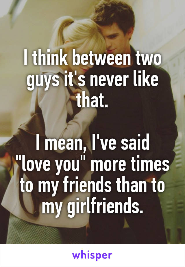 I think between two guys it's never like that.

I mean, I've said "love you" more times to my friends than to my girlfriends.