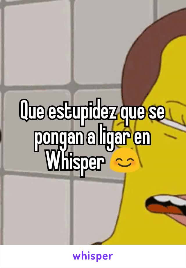 Que estupidez que se pongan a ligar en Whisper 😊