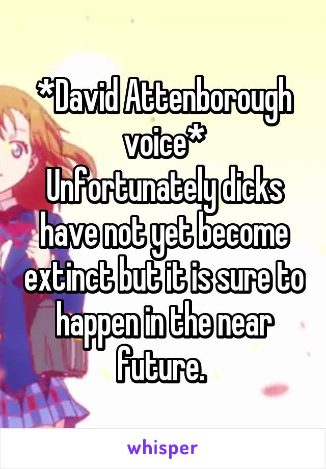 *David Attenborough voice*
Unfortunately dicks have not yet become extinct but it is sure to happen in the near future. 