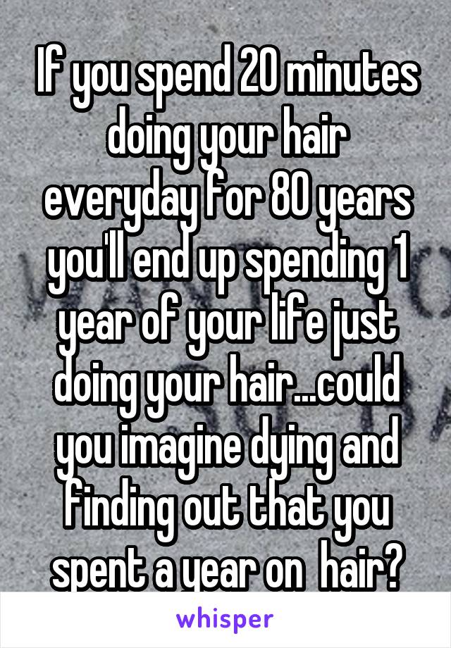 If you spend 20 minutes doing your hair everyday for 80 years you'll end up spending 1 year of your life just doing your hair...could you imagine dying and finding out that you spent a year on  hair?