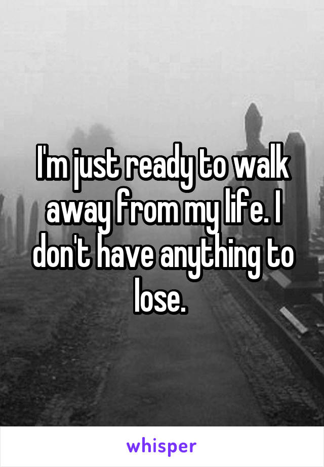 I'm just ready to walk away from my life. I don't have anything to lose. 