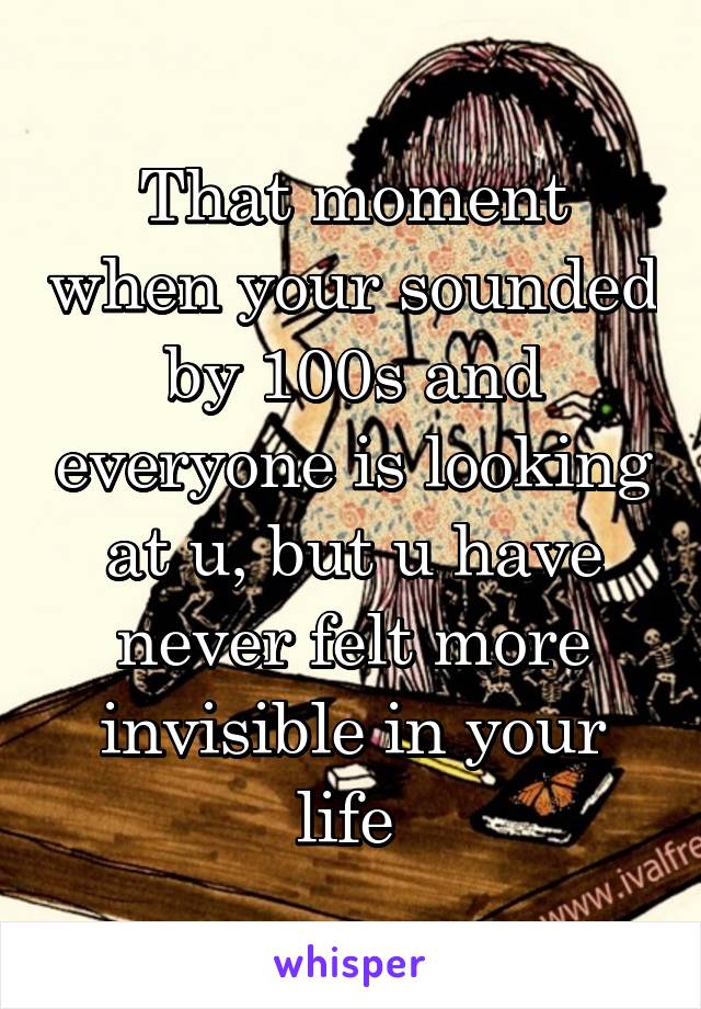 That moment when your sounded by 100s and everyone is looking at u, but u have never felt more invisible in your life 