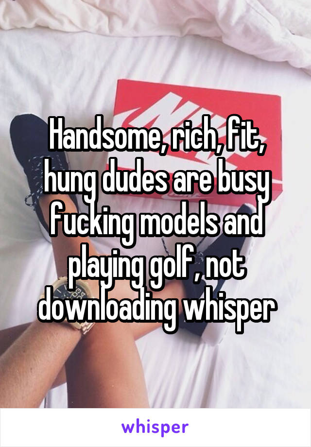 Handsome, rich, fit, hung dudes are busy fucking models and playing golf, not downloading whisper