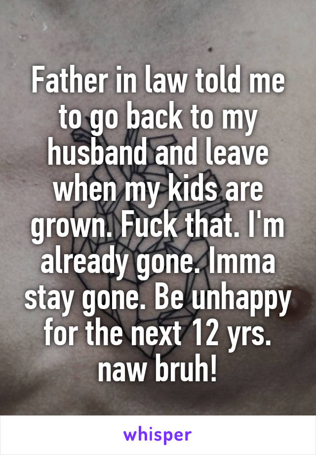 Father in law told me to go back to my husband and leave when my kids are grown. Fuck that. I'm already gone. Imma stay gone. Be unhappy for the next 12 yrs. naw bruh!