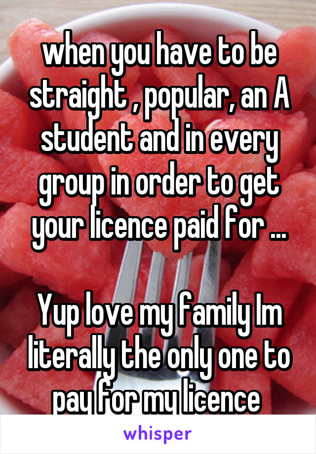 when you have to be straight , popular, an A student and in every group in order to get your licence paid for ...

Yup love my family Im literally the only one to pay for my licence 