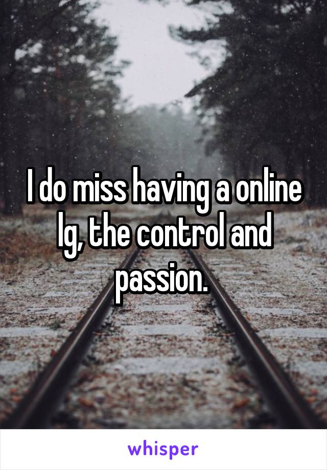 I do miss having a online lg, the control and passion. 