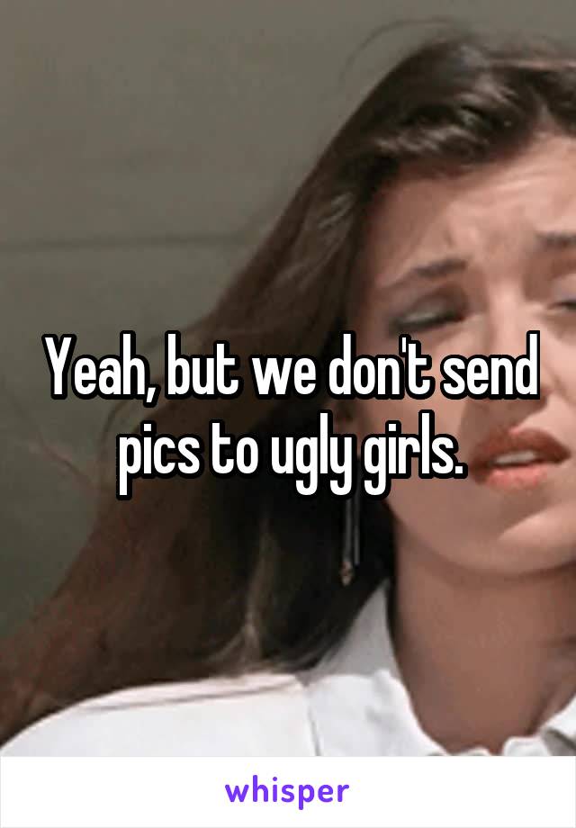 Yeah, but we don't send pics to ugly girls.