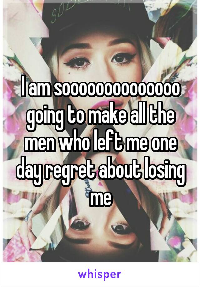 I am soooooooooooooo going to make all the men who left me one day regret about losing me