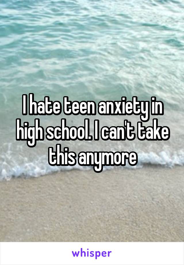 I hate teen anxiety in high school. I can't take this anymore