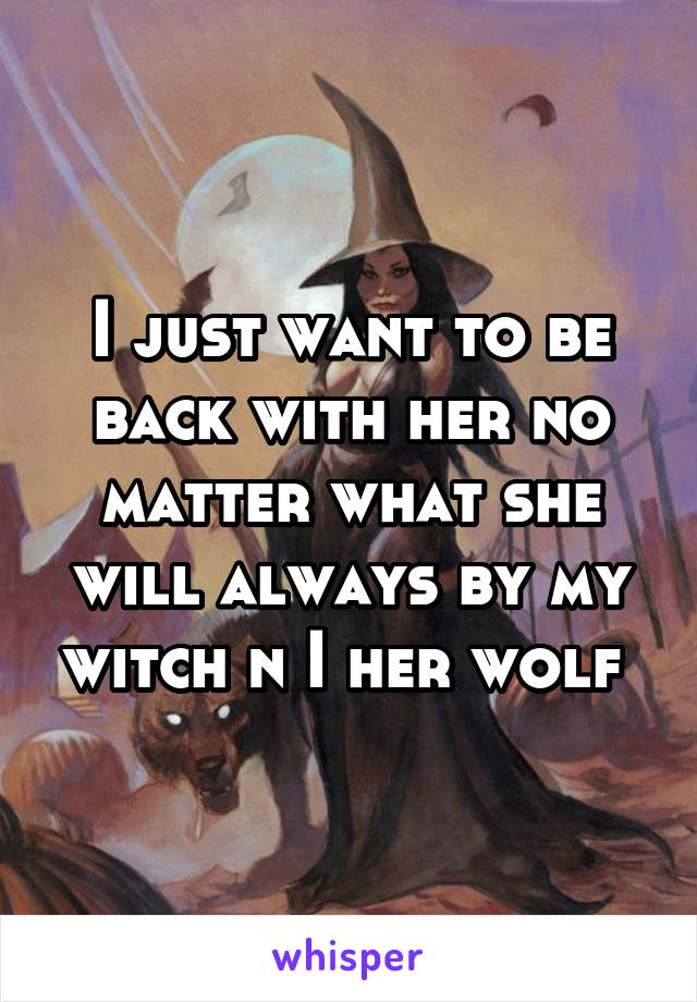 I just want to be back with her no matter what she will always by my witch n I her wolf 