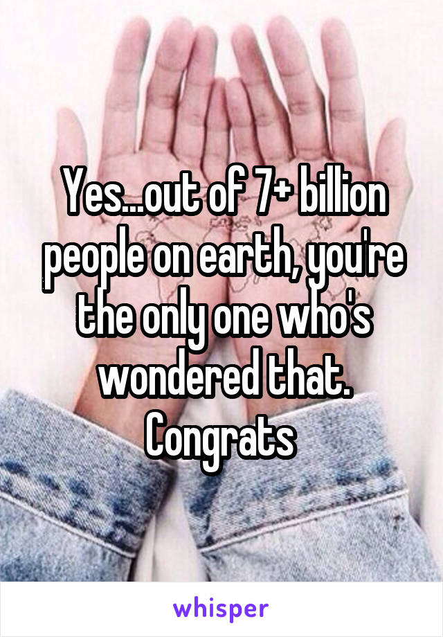 Yes...out of 7+ billion people on earth, you're the only one who's wondered that. Congrats 