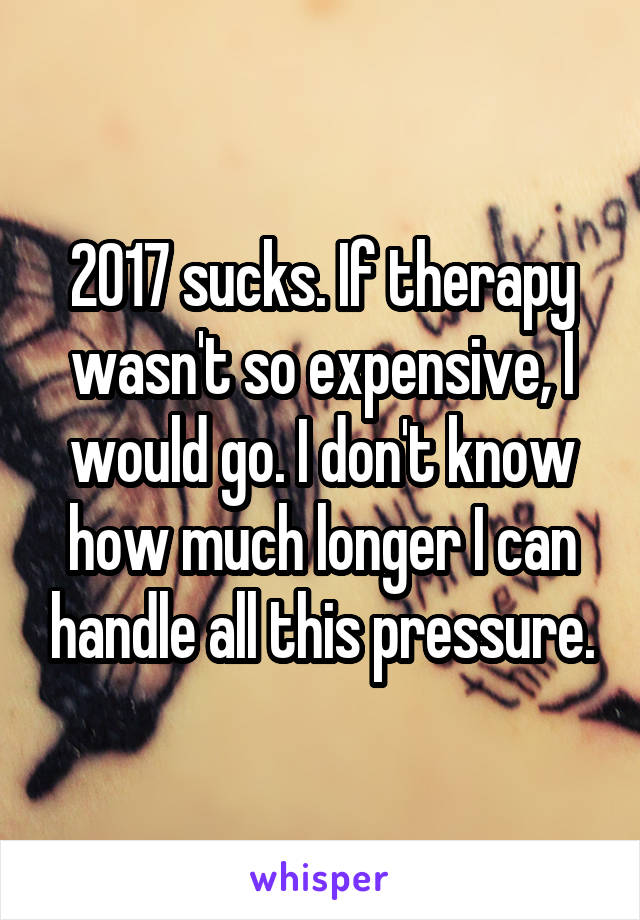 2017 sucks. If therapy wasn't so expensive, I would go. I don't know how much longer I can handle all this pressure.