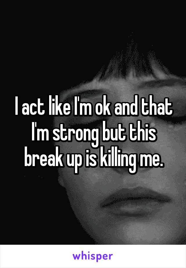 I act like I'm ok and that I'm strong but this break up is killing me.