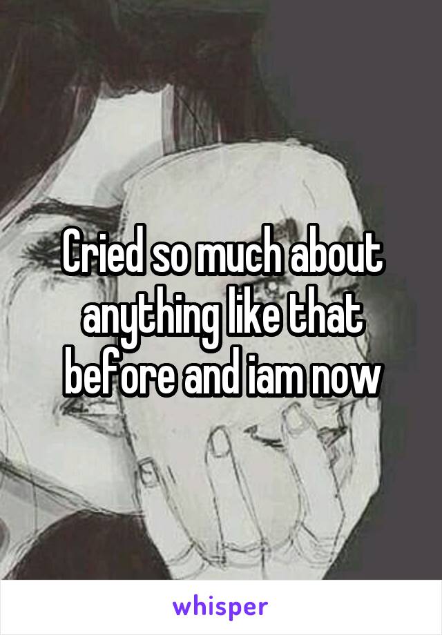 Cried so much about anything like that before and iam now