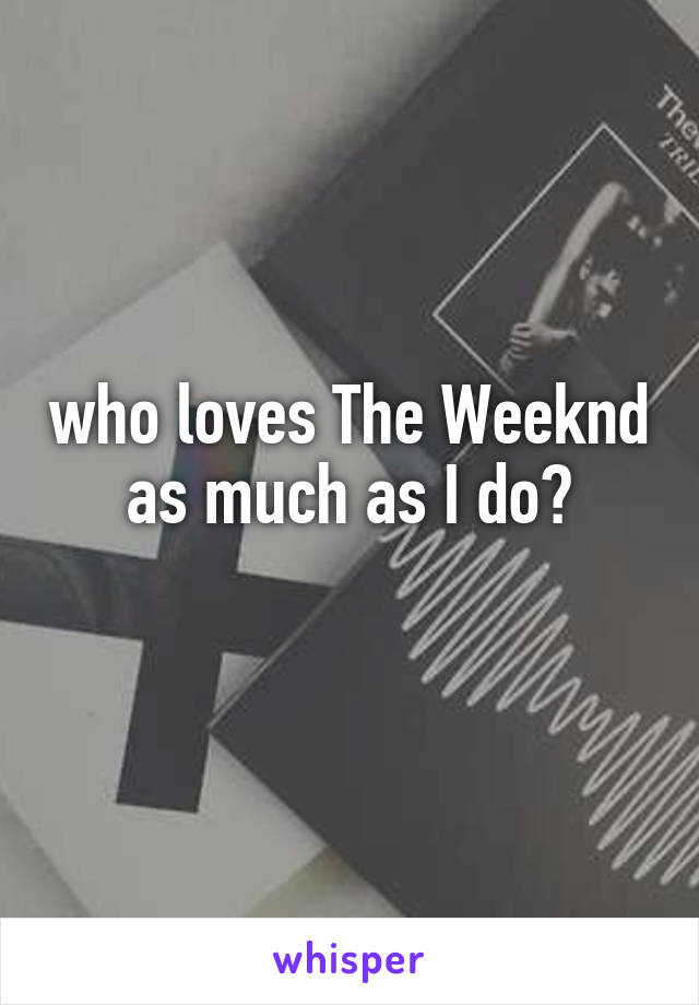 who loves The Weeknd as much as I do?
